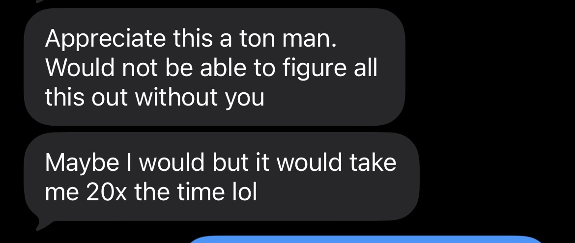 Customer message: Appreciate this a ton man. Would not be able to figure all this out without you. Maybe I would but it would take me 20x the time lol.